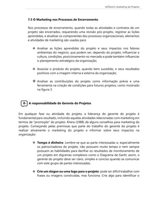 MÓDULO: Marketing de Projetos 
7.5 O Marketing nos Processos de Encerramento 
Nos processos de encerramento, quando todas as atividades e contratos de um projeto são encerrados, requerendo uma revisão pós-projeto, registrar as lições aprendidas, e atualizar os componentes dos processos organizacionais, elementos e atividades de marketing são usadas para: 
 Analisar as lições aprendidas do projeto e seus impactos nos fatores ambientais do negócio, que podem ser, dependo do projeto, influenciar a cultura, condições, posicionamento no mercado e pode também influenciar o planejamento estratégico da organização; 
 Associar o produto do projeto, quando bem sucedido, e seus resultados positivos com a imagem interna e externa da organização; 
 Analisar as contribuições do projeto como informação prévia e uma ferramenta na criação de condições para futuros projetos, como mostrado na figura 3. 
8- A responsabilidade do Gerente do Projetos 
Em qualquer fase ou atividade do projeto, a liderança do gerente do projeto é fundamental para resultado, incluindo aquelas atividades relacionadas com marketing em termos de “promoção” do projeto. Khera (1988) dá alguns conselhos para marketing do projeto. Começando pelas premissas que parte do trabalho do gerente do projeto é realizar ativamente o marketing do projeto e informar sobre seus impactos na organização: 
 Tempo é dinheiro: Lembre-se que as parte interessadas e, especialmente os patrocinadores do projeto, não possuem muito tempo e nem sempre possuem as habilidades para decifrar os resultados de monitoramento de um projeto em digramas complexos como o Diagrama de Gantt; assim, o gerente do projeto deve ser claro, simples e conciso quando se comunicar com este grupo de partes interessadas; 
 Crie um slogan ou uma logo para o projeto: pode ser difícil trabalhar com frases ou imagens construídas, mas funciona. Crie algo para identificar o 
 