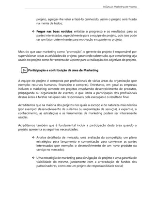 MÓDULO: Marketing de Projetos 
projeto, agregar-lhe valor e fazê-lo conhecido, assim o projeto será fixado na mente de todos; 
 Foque nas boas notícias: enfatize o progresso e os resultados para as partes interessadas, especialmente para a equipe do projeto, pois isso pode ser um fator determinante para motivação e suporte no projeto. 
Mais do que usar marketing como “promoção”, o gerente do projeto é responsável por supervisionar todas as atividades do projeto, garantindo sobre tudo, que o marketing seja usado no projeto como ferramenta de suporte para a realização dos objetivos do projeto. 
9- Participação e contribuição da área de Marketing 
A equipe do projeto é composta por profissionais de várias áreas da organização (por exemplo: recursos humanos, financeiro e compras). Entretanto, em geral as empresas incluem o marketing somente em projetos envolvendo desenvolvimento de produtos, propaganda ou organização de eventos, o que limita a participação dos profissionais dessas áreas a tarefas nas quais são responsáveis pela execução e o resultado final. 
Acreditamos que na maioria dos projetos nos quais o escopo é de natureza mais técnica (por exemplo: desenvolvimento de sistemas ou implantação de serviços), a expertise, o conhecimento, as estratégias e as ferramentas de marketing podem ser inteiramente usadas. 
Acreditamos também que é fundamental incluir a participação desta área quando o projeto apresenta as seguintes necessidades: 
 Análise detalhada de mercado, uma avaliação da competição, um plano estratégico para lançamento e comunicação para convencer as partes interessadas (por exemplo: o desenvolvimento de um novo produto ou serviço no mercado); 
 Uma estratégia de marketing para divulgação do projeto e uma garantia de visibilidade do mesmo, juntamente com a arrecadação de fundos dos patrocinadores, como em um projeto de responsabilidade social; 
 
