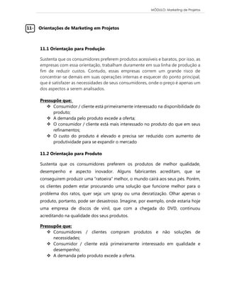 MÓDULO: Marketing de Projetos 
11- Orientações de Marketing em Projetos 
11.1 Orientação para Produção Sustenta que os consumidores preferem produtos acessíveis e baratos, por isso, as empresas com essa orientação, trabalham duramente em sua linha de produção a fim de reduzir custos. Contudo, essas empresas correm um grande risco de concentrar-se demais em suas operações internas e esquecer do ponto principal, que é satisfazer as necessidades de seus consumidores, onde o preço é apenas um dos aspectos a serem analisados. 
Pressupõe que: 
 Consumidor / cliente está primeiramente interessado na disponibilidade do produto; 
 A demanda pelo produto excede a oferta; 
 O consumidor / cliente está mais interessado no produto do que em seus refinamentos; 
 O custo do produto é elevado e precisa ser reduzido com aumento de produtividade para se expandir o mercado 
11.2 Orientação para Produto Sustenta que os consumidores preferem os produtos de melhor qualidade, desempenho e aspecto inovador. Alguns fabricantes acreditam, que se conseguirem produzir uma “ratoeira” melhor, o mundo cairá aos seus pés. Porém, os clientes podem estar procurando uma solução que funcione melhor para o problema dos ratos, quer seja: um spray ou uma desratização. Olhar apenas o produto, portanto, pode ser desastroso. Imagine, por exemplo, onde estaria hoje uma empresa de discos de vinil, que com a chegada do DVD, continuou acreditando na qualidade dos seus produtos. 
Pressupõe que: 
 Consumidores / clientes compram produtos e não soluções de necessidades; 
 Consumidor / cliente está primeiramente interessado em qualidade e desempenho; 
 A demanda pelo produto excede a oferta. 
 