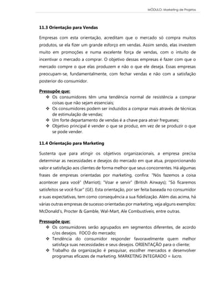 MÓDULO: Marketing de Projetos 
11.3 Orientação para Vendas Empresas com esta orientação, acreditam que o mercado só compra muitos produtos, se ela fizer um grande esforço em vendas. Assim sendo, elas investem muito em promoções e numa excelente força de vendas, com o intuito de incentivar o mercado a comprar. O objetivo dessas empresas é fazer com que o mercado compre o que elas produzem e não o que ele deseja. Essas empresas preocupam-se, fundamentalmente, com fechar vendas e não com a satisfação posterior do consumidor. 
Pressupõe que: 
 Os consumidores têm uma tendência normal de resistência a comprar coisas que não sejam essenciais; 
 Os consumidores podem ser induzidos a comprar mais através de técnicas de estimulação de vendas; 
 Um forte departamento de vendas é a chave para atrair fregueses; 
 Objetivo principal é vender o que se produz, em vez de se produzir o que se pode vender. 
11.4 Orientação para Marketing Sustenta que para atingir os objetivos organizacionais, a empresa precisa determinar as necessidades e desejos do mercado em que atua, proporcionando valor e satisfação aos clientes de forma melhor que seus concorrentes. Há algumas frases de empresas orientadas por marketing, confira: “Nós fazemos a coisa acontecer para você” (Marriot); “Voar e servir” (British Airways); “Só ficaremos satisfeitos se você ficar” (GE). Esta orientação, por ser feita baseada no consumidor e suas expectativas, tem como consequência a sua fidelização. Além das acima, há várias outras empresas de sucesso orientadas por marketing, veja alguns exemplos: McDonald’s, Procter & Gamble, Wal-Mart, Ale Combustíveis, entre outras. 
Pressupõe que: 
 Os consumidores serão agrupados em segmentos diferentes, de acordo c/os desejos. FOCO do mercado; 
 Tendência do consumidor responder favoravelmente quem melhor satisfaça suas necessidades e seus desejos. ORIENTAÇÃO para o cliente; 
 Trabalho da organização é pesquisar, escolher mercados e desenvolver programas eficazes de marketing. MARKETING INTEGRADO = lucro.  
