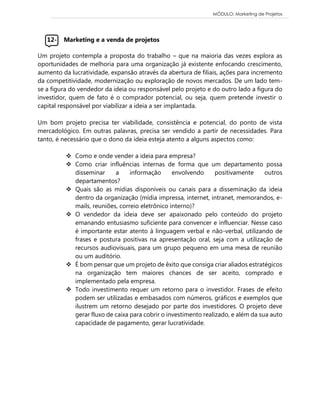 MÓDULO: Marketing de Projetos 
12- Marketing e a venda de projetos 
Um projeto contempla a proposta do trabalho – que na maioria das vezes explora as oportunidades de melhoria para uma organização já existente enfocando crescimento, aumento da lucratividade, expansão através da abertura de filiais, ações para incremento da competitividade, modernização ou exploração de novos mercados. De um lado tem- se a figura do vendedor da ideia ou responsável pelo projeto e do outro lado a figura do investidor, quem de fato é o comprador potencial, ou seja, quem pretende investir o capital responsável por viabilizar a ideia a ser implantada. 
Um bom projeto precisa ter viabilidade, consistência e potencial, do ponto de vista mercadológico. Em outras palavras, precisa ser vendido a partir de necessidades. Para tanto, é necessário que o dono da ideia esteja atento a alguns aspectos como: 
 Como e onde vender a ideia para empresa?  Como criar influências internas de forma que um departamento possa disseminar a informação envolvendo positivamente outros departamentos?  Quais são as mídias disponíveis ou canais para a disseminação da ideia dentro da organização (mídia impressa, internet, intranet, memorandos, e- mails, reuniões, correio eletrônico interno)?  O vendedor da ideia deve ser apaixonado pelo conteúdo do projeto emanando entusiasmo suficiente para convencer e influenciar. Nesse caso é importante estar atento à linguagem verbal e não-verbal, utilizando de frases e postura positivas na apresentação oral, seja com a utilização de recursos audiovisuais, para um grupo pequeno em uma mesa de reunião ou um auditório.  É bom pensar que um projeto de êxito que consiga criar aliados estratégicos na organização tem maiores chances de ser aceito, comprado e implementado pela empresa.  Todo investimento requer um retorno para o investidor. Frases de efeito podem ser utilizadas e embasados com números, gráficos e exemplos que ilustrem um retorno desejado por parte dos investidores. O projeto deve gerar fluxo de caixa para cobrir o investimento realizado, e além da sua auto capacidade de pagamento, gerar lucratividade. 
 