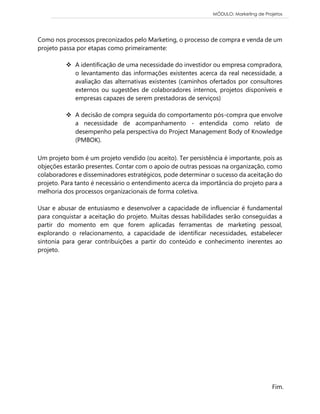 MÓDULO: Marketing de Projetos 
Fim. Como nos processos preconizados pelo Marketing, o processo de compra e venda de um projeto passa por etapas como primeiramente: 
 A identificação de uma necessidade do investidor ou empresa compradora, o levantamento das informações existentes acerca da real necessidade, a avaliação das alternativas existentes (caminhos ofertados por consultores externos ou sugestões de colaboradores internos, projetos disponíveis e empresas capazes de serem prestadoras de serviços) 
 A decisão de compra seguida do comportamento pós-compra que envolve a necessidade de acompanhamento - entendida como relato de desempenho pela perspectiva do Project Management Body of Knowledge (PMBOK). 
Um projeto bom é um projeto vendido (ou aceito). Ter persistência é importante, pois as objeções estarão presentes. Contar com o apoio de outras pessoas na organização, como colaboradores e disseminadores estratégicos, pode determinar o sucesso da aceitação do projeto. Para tanto é necessário o entendimento acerca da importância do projeto para a melhoria dos processos organizacionais de forma coletiva. 
Usar e abusar de entusiasmo e desenvolver a capacidade de influenciar é fundamental para conquistar a aceitação do projeto. Muitas dessas habilidades serão conseguidas a partir do momento em que forem aplicadas ferramentas de marketing pessoal, explorando o relacionamento, a capacidade de identificar necessidades, estabelecer sintonia para gerar contribuições a partir do conteúdo e conhecimento inerentes ao projeto. 