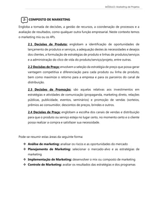 MÓDULO: Marketing de Projetos 
2- COMPOSTO DE MARKETING Engloba a tomada de decisões, a gestão de recursos, a coordenação de processos e a avaliação de resultados, como qualquer outra função empresarial. Neste contexto temos o marketing mix ou os 4Ps. 2.1 Decisões de Produto: englobam a identificação de oportunidades de lançamento de produtos e serviços, a adequação destes às necessidades e desejos dos clientes, a formulação de estratégias de produto e linhas de produtos/serviços e a administração do clico de vida do produto/serviço/projeto, entre outras. 2.2 Decisões de Preço: envolvem a seleção da estratégia de preço que possa gerar vantagem competitiva e diferenciação para cada produto ou linha de produto, bem como maximize o retorno para a empresa e para os parceiros do canal de distribuição. 2.3 Decisões de Promoção: são aquelas relativas aos investimentos em estratégias e atividades de comunicação (propaganda, marketing direto, relações públicas, publicidade, eventos, seminários) e promoção de vendas (sorteios, prêmios ao consumidor, descontos de preços, brindes e outros. 2.4 Decisões de Praça: englobam a escolha dos canais de vendas e distribuição para que o produto ou serviço esteja no lugar certo, no momento certo e o cliente possa realizar a compra e satisfazer sua necessidade. 
Pode-se resumir estas áreas da seguinte forma:  Análise de marketing: analisar os riscos e as oportunidades do mercado  Planejamento de Marketing: selecionar o mercado-alvo e as estratégias de marketing  Implementação de Marketing: desenvolver o mix ou composto de marketing  Controle de Marketing: avaliar os resultados das estratégias e dos programas 
 