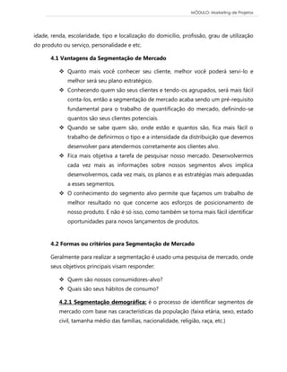 MÓDULO: Marketing de Projetos 
idade, renda, escolaridade, tipo e localização do domicílio, profissão, grau de utilização do produto ou serviço, personalidade e etc. 4.1 Vantagens da Segmentação de Mercado  Quanto mais você conhecer seu cliente, melhor você poderá servi-lo e melhor será seu plano estratégico.  Conhecendo quem são seus clientes e tendo-os agrupados, será mais fácil conta-los, então a segmentação de mercado acaba sendo um pré-requisito fundamental para o trabalho de quantificação do mercado, definindo-se quantos são seus clientes potenciais.  Quando se sabe quem são, onde estão e quantos são, fica mais fácil o trabalho de definirmos o tipo e a intensidade da distribuição que devemos desenvolver para atendermos corretamente aos clientes alvo.  Fica mais objetiva a tarefa de pesquisar nosso mercado. Desenvolvermos cada vez mais as informações sobre nossos segmentos alvos implica desenvolvermos, cada vez mais, os planos e as estratégias mais adequadas a esses segmentos.  O conhecimento do segmento alvo permite que façamos um trabalho de melhor resultado no que concerne aos esforços de posicionamento de nosso produto. E não é só isso, como também se torna mais fácil identificar oportunidades para novos lançamentos de produtos. 
4.2 Formas ou critérios para Segmentação de Mercado Geralmente para realizar a segmentação é usado uma pesquisa de mercado, onde seus objetivos principais visam responder:  Quem são nossos consumidores-alvo?  Quais são seus hábitos de consumo? 4.2.1 Segmentação demográfica: é o processo de identificar segmentos de mercado com base nas características da população (faixa etária, sexo, estado civil, tamanha médio das famílias, nacionalidade, religião, raça, etc.)  