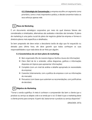 MÓDULO: Marketing de Projetos 
4.3.3 Estratégia de Concentração: a empresa escolhe um segmento como prioritário, como o mais importante e prático, e decide concentrar todos os seus esforços apenas nele. 
5- Plano de Marketing É um documento estratégico corporativo por meio do qual diversos fatores são considerados e sintetizados, alternativas são avaliadas e decisões são tomadas. O plano de marketing é uma parte crucial do plano de negócios global da empresa e fornece à diretoria planos mais específicos e detalhados. Se bem preparado ele deve evitar a descoberta tardia de algo que foi esquecido ou deixado para última hora, ele deve garantir que todos conheçam as suas responsabilidades e que nada deixe de ser feito por alguém. 5.1 Características de um bom plano de marketing:  Bem organizado (flui de maneira lógica e facilita a busca de informações)  Claro (fácil de ler e entender, utiliza diagramas, gráficos e informações dispostas em tópicos para apresentar informações)  Completo (com um nível de análise e detalhe apropriado às necessidades da empresa)  Coerente (internamente, com a política da empresa e com as informações do mercado)  Persuasivo (com bases que sustentam as recomendações, com justificativas de decisões) 
6- Objetivo do Marketing “Tornar a venda supérflua. A meta é conhecer e compreender tão bem o cliente que o produto ou serviço se adapte a ele e se venda por si só. O ideal é que o marketing deixe o cliente pronto para comprar. A partir daí, basta tornar o produto ou serviço disponível. ” (DRUCKER, 1973) 
 