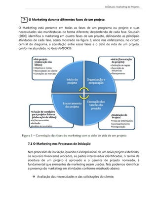 MÓDULO: Marketing de Projetos 
7- O Marketing durante diferentes fases de um projeto 
O Marketing está presente em todas as fases de um programa ou projeto e suas 
necessidades são manifestadas de forma diferente, dependendo de cada fase. Soudain 
(2006) identifica o marketing em quatro fases de um projeto, delineando as principais 
atividades de cada fase, como mostrado na figura 3, onde nós enfatizamos, no círculo 
central do diagrama, a correlação entre essas fases e o ciclo de vida de um projeto, 
conforme abordado no Guia PMBOK®. 
7.1 O Marketing nos Processos de Iniciação 
Nos processos de iniciação, quando o escopo inicial de um novo projeto é definido, 
os recursos financeiros alocados, as partes interessadas identificadas, o termo de 
abertura de um projeto é aprovado e o gerente de projeto nomeado, é 
fundamental que elementos de marketing sejam usados. Nós podemos identificar 
a presença do marketing em atividades conforme mostrado abaixo: 
 Avaliação das necessidades e das solicitações do cliente; 
 