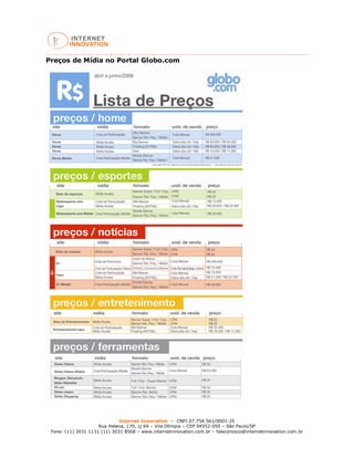 Internet Innovation – CNPJ 07.754.561/0001-25
Rua Helena, 170, cj 64 – Vila Olímpia – CEP 04552-050 – São Paulo/SP
Fone: (11) 3031 1131 (11) 3031 8568 – www.internetinnovation.com.br – faleconosco@internetinnovation.com.br
Preços de Mídia no Portal Globo.com
 