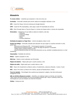 Internet Innovation – CNPJ 07.754.561/0001-25
Rua Helena, 170, cj 64 – Vila Olímpia – CEP 04552-050 – São Paulo/SP
Fone: (11) 3031 1131 (11) 3031 8568 – www.internetinnovation.com.br – faleconosco@internetinnovation.com.br
Glossário
% novas visitas – visitantes que acessaram o site uma única vez
Conteúdo – Dimensão utilizada para extrair dados da navegação realizada no site
CPC – Custo Por Clique, forma de cobrança do Google Adwords
CPM – Custo Por Mil (impressões), valor pago a cada mil impressões do anúncio
CTR - Click-Through Rate ou Taxa de Clique é o número de cliques sobre o número de impressões
Dimensões – Categorias em que estão os dados do relatório, são elas:
- Visitantes
- Fontes de tráfego
- Conteúdo
- Metas
- Comércio Eletrônico
Exibições de página ou Page View – número de páginas vistas no site
Fontes de tráfego – Dimensão utilizada para descobrir de que origem os usuários entraram no site,
podem ser:
Mecanismos de Pesquisa CPC – forma paga de aparecer no buscador
Mecanismos de Pesquisa Organic – forma não paga de aparecer no buscador
Tráfego direto (acessos diretos ao site)
Sites de Referência (sites com links que direcionem ao seu, também contabiliza banners e e-mail
marketing)
Impressões - Exibições de anúncios
Metas – objetivo proposto no site
Métricas – Dados a serem aplicados nas Dimensões
Página de destino – Página pela qual o usuário acessou o site
Página de saída - Página pela qual o usuário deixou o site
ROI – Return On Investment ou Retorno sobre o Investimento, calcula-se (Receita - Custo) / Custo
RPC – Return Per Client ou Retorno Por Cliente, calcula-se Receita Bruta / Visitas
Taxa de rejeição – Porcentagem dos usuários que acessaram a página, mas não continuaram
navegando no site
URL ou Uniform Resource Locator – Identifica um endereço exato na internet, por exemplo
"http://www.internetinnovation.com.br/curso-google-analytics.asp" indica o endereço exato com
informações do curso de Analytics da Internet Innovation
Visitas – Acessos ao site
 