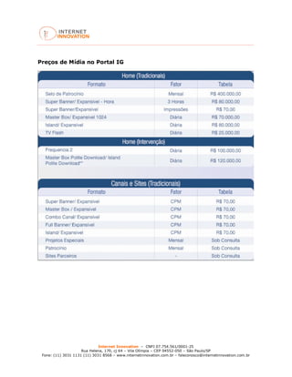Internet Innovation – CNPJ 07.754.561/0001-25
Rua Helena, 170, cj 64 – Vila Olímpia – CEP 04552-050 – São Paulo/SP
Fone: (11) 3031 1131 (11) 3031 8568 – www.internetinnovation.com.br – faleconosco@internetinnovation.com.br
Preços de Mídia no Portal IG
 