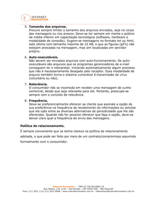 Internet Innovation – CNPJ 07.754.561/0001-25
Rua Helena, 170, cj 64 – Vila Olímpia – CEP 04552-050 – São Paulo/SP
Fone: (11) 3031 1131 (11) 3031 8568 – www.internetinnovation.com.br – faleconosco@internetinnovation.com.br
5. Tamanho dos arquivos.
Procure sempre limitar o tamanho dos arquivos enviados, seja no corpo
das mensagens ou nos anexos. Deve-se ter sempre em mente o público
da média inferior em capacitação tecnológica (software, hardware e
modalidade de conexão). Sugere-se mensagens no formato txt ou html,
este último com tamanho máximo de 12 KB, e que as figuras (gif’s) não
estejam anexadas na mensagem, mas sim localizadas em servidor
próprio.
6. Auto-executáveis.
Não devem ser enviados arquivos com auto-funcionamento. Os auto-
executáveis são arquivos que os programas gerenciadores de e-mail
conseguem ler e interpretar, iniciando automaticamente algum processo
que não é necessariamente desejado pelo receptor. Essa modalidade de
arquivo também torna o sistema vulnerável à transmissão de vírus
(voluntária ou não).
7. Relevância.
O consumidor não se incomoda em receber uma mensagem de cunho
comercial, desde que seja relevante para ele. Portanto, preocupe-se
sempre com o conceito de relevância.
8. Frequência.
Deve-se preferencialmente oferecer ao cliente que assinale a opção de
sua preferência na frequência de recebimento de informações ou solicitar
que ele opte entre as diversas alternativas de periodicidade que lhe são
oferecidas. Quando não for possível oferecer que faça a opção, deve-se
deixar claro qual a frequência de envio das mensagens.
Política de relacionamento.
É sempre conveniente que se tenha clareza na política de relacionamento
adotada, o que pode ser feito por meio de um contrato/compromisso assumido
formalmente com o consumidor.
 