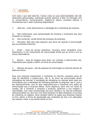 Internet Innovation – CNPJ 07.754.561/0001-25
Rua Helena, 170, cj 64 – Vila Olímpia – CEP 04552-050 – São Paulo/SP
Fone: (11) 3031 1131 (11) 3031 8568 – www.internetinnovation.com.br – faleconosco@internetinnovation.com.br
Com tudo o que está descrito, muitas vezes as suas potencialidades não são
totalmente aproveitadas, sobretudo quando estamos a falar na interação com
os consumidores. Sumariamente, expõem-se alguns conceitos básicos e
ferramentas que o Web marketing disponibiliza:
1. Web site - onde dinamizamos a estratégia de e-marketing da empresa.
a) Site institucional: para apresentação da empresa e mostruário dos seus
produtos ou serviços;
b) Site comercial: venda direta dos produtos da empresa;
c) Microsite: Web site mais pequeno que serve de suporte à comunicação
que se pretende transmitir.
2. Email - caixa de correio eletrônico. Funciona como verdadeira carta
electrónica e é um instrumento de comunicação direta que se envia a um ou
vários destinatários.
3. Banner - área de imagem para atrair um visitante a determinado site.
Importante para ajudar a definir os alvos da comunicação.
4. Motores de busca - site de pesquisa de informação na internet através de
palavras-chave.
Para uma empresa implementar o marketing na internet, necessita antes de
tudo de identificar o público-alvo, isto é, os alvos da comunicação serem
utilizadores da internet. A estratégia de marketing na internet deve estar em
consonância com a estratégia de marketing definida na empresa, isto é: com o
seu posicionamento, com os seus segmentos-alvo e coerência com ações de
comunicação que a empresa efetua. Como objetivos, deve criar um canal de
vendas, dar a conhecer a empresa e produtos, potenciar a sua imagem e
notoriedade, criar valor acrescentado aos seus clientes e no caso de pretender
internacionalizar-se, deve ter uma forte presença na Web alargando a sua área
de influência no negócio. Deve também definir as ações que pretende realizar
on-line, definir a forma de atualização dos conteúdos do site e ter aplicações
que possam medir a sua performance on-line.
 