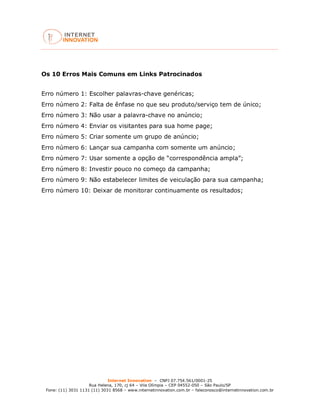 Internet Innovation – CNPJ 07.754.561/0001-25
Rua Helena, 170, cj 64 – Vila Olímpia – CEP 04552-050 – São Paulo/SP
Fone: (11) 3031 1131 (11) 3031 8568 – www.internetinnovation.com.br – faleconosco@internetinnovation.com.br
Os 10 Erros Mais Comuns em Links Patrocinados
Erro número 1: Escolher palavras-chave genéricas;
Erro número 2: Falta de ênfase no que seu produto/serviço tem de único;
Erro número 3: Não usar a palavra-chave no anúncio;
Erro número 4: Enviar os visitantes para sua home page;
Erro número 5: Criar somente um grupo de anúncio;
Erro número 6: Lançar sua campanha com somente um anúncio;
Erro número 7: Usar somente a opção de “correspondência ampla”;
Erro número 8: Investir pouco no começo da campanha;
Erro número 9: Não estabelecer limites de veiculação para sua campanha;
Erro número 10: Deixar de monitorar continuamente os resultados;
 