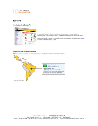 Internet Innovation – CNPJ 07.754.561/0001-25
Rua Helena, 170, cj 64 – Vila Olímpia – CEP 04552-050 – São Paulo/SP
Fone: (11) 3031 1131 (11) 3031 8568 – www.internetinnovation.com.br – faleconosco@internetinnovation.com.br
BuscaPé
 