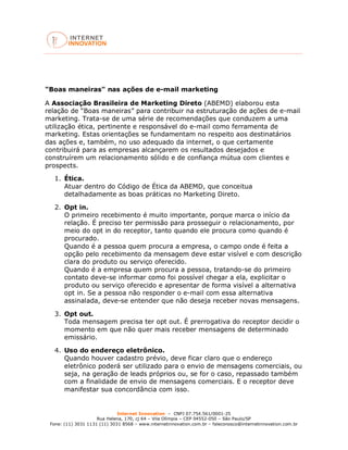 Internet Innovation – CNPJ 07.754.561/0001-25
Rua Helena, 170, cj 64 – Vila Olímpia – CEP 04552-050 – São Paulo/SP
Fone: (11) 3031 1131 (11) 3031 8568 – www.internetinnovation.com.br – faleconosco@internetinnovation.com.br
"Boas maneiras" nas ações de e-mail marketing
A Associação Brasileira de Marketing Direto (ABEMD) elaborou esta
relação de “Boas maneiras” para contribuir na estruturação de ações de e-mail
marketing. Trata-se de uma série de recomendações que conduzem a uma
utilização ética, pertinente e responsável do e-mail como ferramenta de
marketing. Estas orientações se fundamentam no respeito aos destinatários
das ações e, também, no uso adequado da internet, o que certamente
contribuirá para as empresas alcançarem os resultados desejados e
construírem um relacionamento sólido e de confiança mútua com clientes e
prospects.
1. Ética.
Atuar dentro do Código de Ética da ABEMD, que conceitua
detalhadamente as boas práticas no Marketing Direto.
2. Opt in.
O primeiro recebimento é muito importante, porque marca o início da
relação. É preciso ter permissão para prosseguir o relacionamento, por
meio do opt in do receptor, tanto quando ele procura como quando é
procurado.
Quando é a pessoa quem procura a empresa, o campo onde é feita a
opção pelo recebimento da mensagem deve estar visível e com descrição
clara do produto ou serviço oferecido.
Quando é a empresa quem procura a pessoa, tratando-se do primeiro
contato deve-se informar como foi possível chegar a ela, explicitar o
produto ou serviço oferecido e apresentar de forma visível a alternativa
opt in. Se a pessoa não responder o e-mail com essa alternativa
assinalada, deve-se entender que não deseja receber novas mensagens.
3. Opt out.
Toda mensagem precisa ter opt out. É prerrogativa do receptor decidir o
momento em que não quer mais receber mensagens de determinado
emissário.
4. Uso do endereço eletrônico.
Quando houver cadastro prévio, deve ficar claro que o endereço
eletrônico poderá ser utilizado para o envio de mensagens comerciais, ou
seja, na geração de leads próprios ou, se for o caso, repassado também
com a finalidade de envio de mensagens comerciais. E o receptor deve
manifestar sua concordância com isso.
 