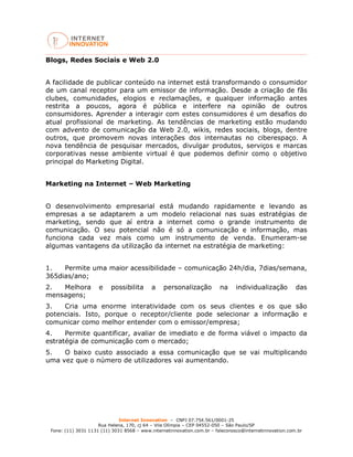 Internet Innovation – CNPJ 07.754.561/0001-25
Rua Helena, 170, cj 64 – Vila Olímpia – CEP 04552-050 – São Paulo/SP
Fone: (11) 3031 1131 (11) 3031 8568 – www.internetinnovation.com.br – faleconosco@internetinnovation.com.br
Blogs, Redes Sociais e Web 2.0
A facilidade de publicar conteúdo na internet está transformando o consumidor
de um canal receptor para um emissor de informação. Desde a criação de fãs
clubes, comunidades, elogios e reclamações, e qualquer informação antes
restrita a poucos, agora é pública e interfere na opinião de outros
consumidores. Aprender a interagir com estes consumidores é um desafios do
atual profissional de marketing. As tendências de marketing estão mudando
com advento de comunicação da Web 2.0, wikis, redes sociais, blogs, dentre
outros, que promovem novas interações dos internautas no ciberespaço. A
nova tendência de pesquisar mercados, divulgar produtos, serviços e marcas
corporativas nesse ambiente virtual é que podemos definir como o objetivo
principal do Marketing Digital.
Marketing na Internet – Web Marketing
O desenvolvimento empresarial está mudando rapidamente e levando as
empresas a se adaptarem a um modelo relacional nas suas estratégias de
marketing, sendo que aí entra a internet como o grande instrumento de
comunicação. O seu potencial não é só a comunicação e informação, mas
funciona cada vez mais como um instrumento de venda. Enumeram-se
algumas vantagens da utilização da internet na estratégia de marketing:
1. Permite uma maior acessibilidade – comunicação 24h/dia, 7dias/semana,
365dias/ano;
2. Melhora e possibilita a personalização na individualização das
mensagens;
3. Cria uma enorme interatividade com os seus clientes e os que são
potenciais. Isto, porque o receptor/cliente pode selecionar a informação e
comunicar como melhor entender com o emissor/empresa;
4. Permite quantificar, avaliar de imediato e de forma viável o impacto da
estratégia de comunicação com o mercado;
5. O baixo custo associado a essa comunicação que se vai multiplicando
uma vez que o número de utilizadores vai aumentando.
 