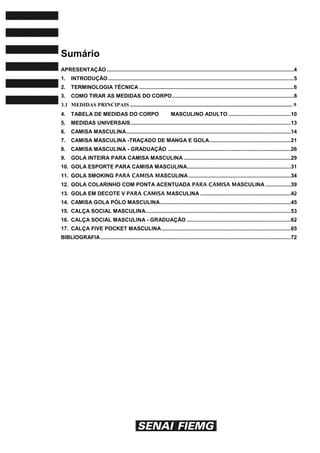 Sumário
APRESENTAÇÃO ..............................................................................................................................4
1. INTRODUÇÃO .............................................................................................................................5
2. TERMINOLOGIA TÉCNICA ........................................................................................................6
3. COMO TIRAR AS MEDIDAS DO CORPO..................................................................................8
3.1 MEDIDAS PRINCIPAIS ........................................................................................................................ 9
4. TABELA DE MEDIDAS DO CORPO MASCULINO ADULTO ..........................................10
5. MEDIDAS UNIVERSAIS............................................................................................................13
6. CAMISA MASCULINA...............................................................................................................14
7. CAMISA MASCULINA -TRAÇADO DE MANGA E GOLA.......................................................21
8. CAMISA MASCULINA - GRADUAÇÃO ...................................................................................26
9. GOLA INTEIRA PARA CAMISA MASCULINA ........................................................................29
10. GOLA ESPORTE PARA CAMISA MASCULINA......................................................................31
11. GOLA SMOKING PARA CAMISA MASCULINA.....................................................................34
12. GOLA COLARINHO COM PONTA ACENTUADA PARA CAMISA MASCULINA .................39
13. GOLA EM DECOTE V PARA CAMISA MASCULINA .............................................................42
14. CAMISA GOLA PÓLO MASCULINA........................................................................................45
15. CALÇA SOCIAL MASCULINA..................................................................................................53
16. CALÇA SOCIAL MASCULINA - GRADUAÇÃO ......................................................................62
17. CALÇA FIVE POCKET MASCULINA.......................................................................................65
BIBLIOGRAFIA ................................................................................................................................72
 