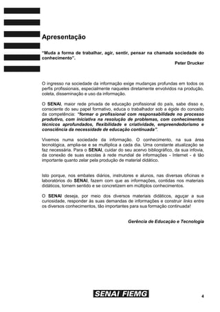 4
Apresentação
“Muda a forma de trabalhar, agir, sentir, pensar na chamada sociedade do
conhecimento”.
Peter Drucker
O ingresso na sociedade da informação exige mudanças profundas em todos os
perfis profissionais, especialmente naqueles diretamente envolvidos na produção,
coleta, disseminação e uso da informação.
O SENAI, maior rede privada de educação profissional do país, sabe disso e,
consciente do seu papel formativo, educa o trabalhador sob a égide do conceito
da competência: “formar o profissional com responsabilidade no processo
produtivo, com iniciativa na resolução de problemas, com conhecimentos
técnicos aprofundados, flexibilidade e criatividade, empreendedorismo e
consciência da necessidade de educação continuada”.
Vivemos numa sociedade da informação. O conhecimento, na sua área
tecnológica, amplia-se e se multiplica a cada dia. Uma constante atualização se
faz necessária. Para o SENAI, cuidar do seu acervo bibliográfico, da sua infovia,
da conexão de suas escolas à rede mundial de informações - Internet - é tão
importante quanto zelar pela produção de material didático.
Isto porque, nos embates diários, instrutores e alunos, nas diversas oficinas e
laboratórios do SENAI, fazem com que as informações, contidas nos materiais
didáticos, tomem sentido e se concretizem em múltiplos conhecimentos.
O SENAI deseja, por meio dos diversos materiais didáticos, aguçar a sua
curiosidade, responder às suas demandas de informações e construir links entre
os diversos conhecimentos, tão importantes para sua formação continuada!
Gerência de Educação e Tecnologia
 