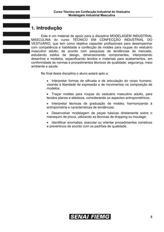 Curso Técnico em Confecção Industrial do Vestuário
Modelagem Industrial Masculina
5
1. Introdução
Este é um material de apoio para a disciplina MODELAGEM INDUSTRIAL
MASCULINA do curso TÉCNICO EM CONFECÇÃO INDUSTRIAL DO
VESTUÁRIO, que tem como objetivo capacitar profissionais para desempenhar
com competência e habilidade a confecção de moldes para roupas do vestuário
masculino adulto, de acordo com pesquisas de tendências de mercado,
estudando estilos de design, dimensionando componentes, interpretando
desenhos e modelos, especificando tecidos e materiais para acabamentos, em
conformidade às normas e procedimentos técnicos de qualidade, segurança, meio
ambiente e saúde.
No final desta disciplina o aluno estará apto a:
 Interpretar formas de silhueta e de articulação do corpo humano,
visando à liberdade de expressão e de movimentos na composição de
modelos;
 Traçar moldes para roupas do vestuário masculino adulto, para
tecidos planos e elásticos, considerando os aspectos antropométricos;
 Interpretar técnicas de graduação de moldes, harmonizando à
antropometria e características de tendências;
 Desenvolver modelagem de peças básicas diretamente sobre o
manequim de prova, utilizando as técnicas de drapping ou moulage;
 Identificar anomalias, executar ou orientar procedimentos corretivos
e preventivos de acordo com os padrões de qualidade.
 