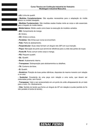 Curso Técnico em Confecção Industrial do Vestuário
Modelagem Industrial Masculina
7
- LQ: Linha de quadril.
- Medidas Complementares: São aquelas necessárias para a adaptação do molde
básico no modelo desejado.
- Medidas Fundamentais: São medidas exatas tiradas rente ao corpo e são essenciais
para o traçado do molde básico.
- Molde básico: Molde usado como base na execução de modelos variados.
- MG: Comprimento de manga.
- O: Ombro.
- OC: Ombro à cintura.
- Paralelas: São linhas que nunca se encontram.
- Pate: Parte do abotoamento.
- Perpendicular: Duas retas formam um ângulo reto (90º) em sua inserção.
- Pique: Marcação de ponto que servirá de referência para a união das partes da roupa.
- Ponto M: Ponto comum entre corpo e manga.
- PQ: Pequeno quadril.
- QL: Quadril.
- Revel: Acabamento interno.
- Transpasse: Sobreposição para abotoamentos ou detalhes.
- TX: Contorno de tórax.
- Q: Quadril.
- Simétrico: Posição de duas partes idênticas, dispostas da mesma maneira com relação
a um eixo.
- Sustentar: Excedente de uma peça com relação a uma outra, que devem ser
costuradas juntas, sem franzir.
- Transpasse: Valor a ser acrescentado em um ponto de união ultrapassando de um lado
para o outro. Ex: Abotoamento.
- Viés: Sentido do tecido que forma um ângulo de 45º em relação à ourela (sentido do fio
reto paralelo à borda do tecido).
 