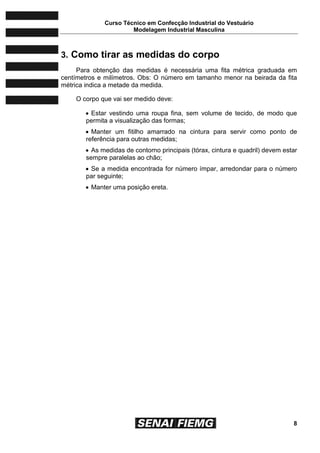 Curso Técnico em Confecção Industrial do Vestuário
Modelagem Industrial Masculina
8
3. Como tirar as medidas do corpo
Para obtenção das medidas é necessária uma fita métrica graduada em
centímetros e milímetros. Obs: O número em tamanho menor na beirada da fita
métrica indica a metade da medida.
O corpo que vai ser medido deve:
 Estar vestindo uma roupa fina, sem volume de tecido, de modo que
permita a visualização das formas;
 Manter um fitilho amarrado na cintura para servir como ponto de
referência para outras medidas;
 As medidas de contorno principais (tórax, cintura e quadril) devem estar
sempre paralelas ao chão;
 Se a medida encontrada for número ímpar, arredondar para o número
par seguinte;
 Manter uma posição ereta.
 