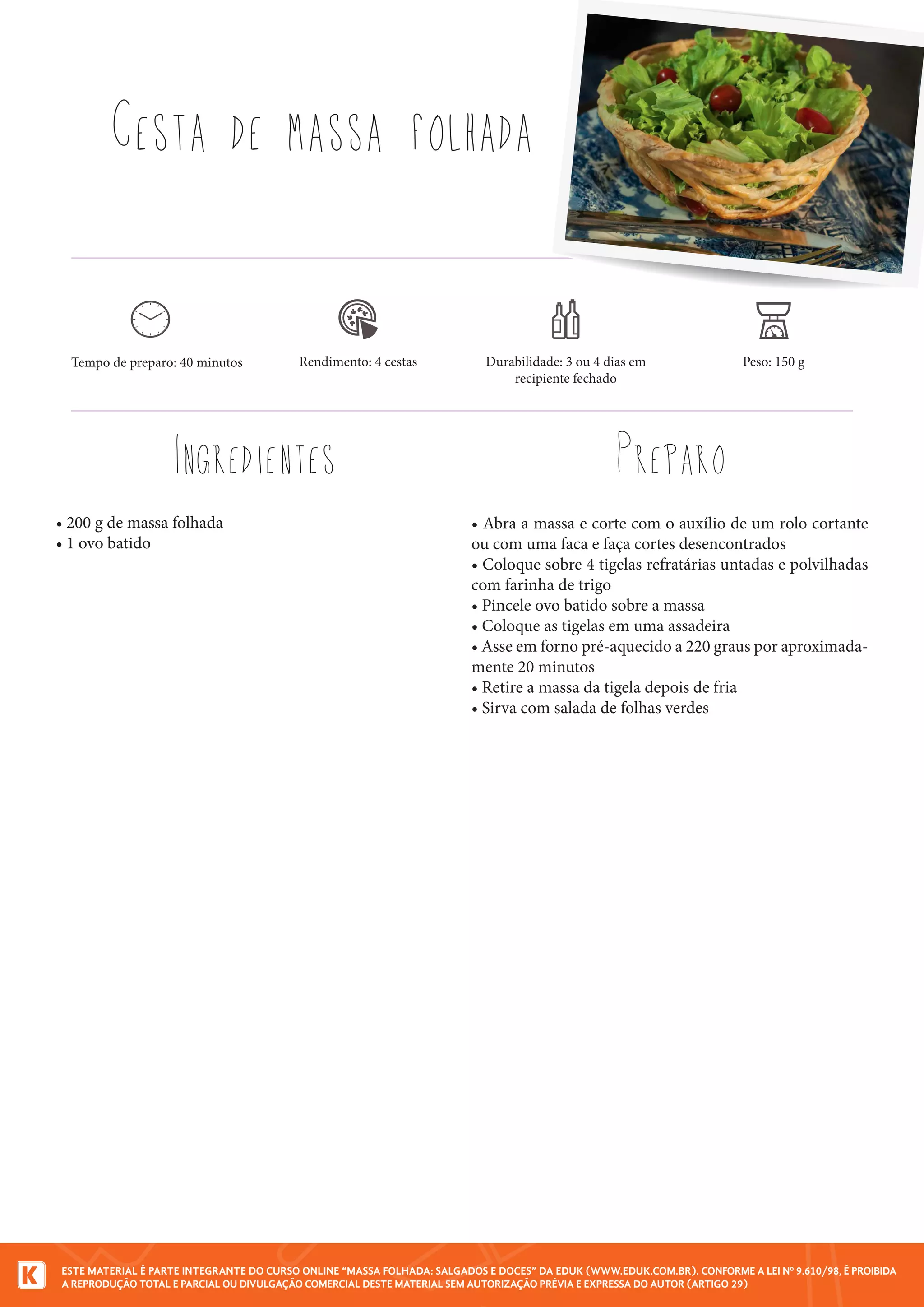 ESTE MATERIAL É PARTE INTEGRANTE DO CURSO ONLINE “MASSA FOLHADA: SALGADOS E DOCES” DA EDUK (WWW.EDUK.COM.BR). CONFORME A LEI Nº 9.610/98, É PROIBIDA
A REPRODUÇÃO TOTAL E PARCIAL OU DIVULGAÇÃO COMERCIAL DESTE MATERIAL SEM AUTORIZAÇÃO PRÉVIA E EXPRESSA DO AUTOR (ARTIGO 29)
• 200 g de massa folhada
• 1 ovo batido
Cesta de massa folhada
Ingredientes Preparo
Tempo de preparo: 40 minutos Rendimento: 4 cestas Durabilidade: 3 ou 4 dias em
recipiente fechado
• Abra a massa e corte com o auxílio de um rolo cortante
ou com uma faca e faça cortes desencontrados
• Coloque sobre 4 tigelas refratárias untadas e polvilhadas
com farinha de trigo
• Pincele ovo batido sobre a massa
• Coloque as tigelas em uma assadeira
• Asse em forno pré-aquecido a 220 graus por aproximada-
mente 20 minutos
• Retire a massa da tigela depois de fria
• Sirva com salada de folhas verdes
Peso: 150 g
 