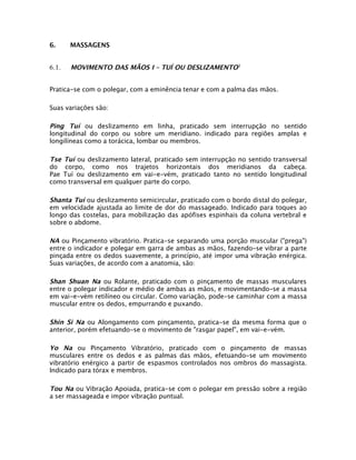6.

MASSAGENS

6.1.

MOVIMENTO DAS MÃOS I – TUÍ OU DESLIZAMENTO 3

Pratica-se com o polegar, com a eminência tenar e com a palma das mãos.
Suas variações são:

Ping Tuí ou deslizamento em linha, praticado sem interrupção no sentido
longitudinal do corpo ou sobre um meridiano. indicado para regiões amplas e
longilíneas como a torácica, lombar ou membros.
Tse Tuí ou deslizamento lateral, praticado sem interrupção no sentido transversal
do corpo, como nos trajetos horizontais dos meridianos da cabeça.
Pae Tuí ou deslizamento em vai-e-vém, praticado tanto no sentido longitudinal
como transversal em qualquer parte do corpo.
Shanta Tuí ou deslizamento semicircular, praticado com o bordo distal do polegar,
em velocidade ajustada ao limite de dor do massageado. Indicado para toques ao
longo das costelas, para mobilização das apófises espinhais da coluna vertebral e
sobre o abdome.
NA ou Pinçamento vibratório. Pratica-se separando uma porção muscular ("prega")
entre o indicador e polegar em garra de ambas as mãos, fazendo-se vibrar a parte
pinçada entre os dedos suavemente, a princípio, até impor uma vibração enérgica.
Suas variações, de acordo com a anatomia, são:
Shan Shuan Na ou Rolante, praticado com o pinçamento de massas musculares
entre o polegar indicador e médio de ambas as mãos, e movimentando-se a massa
em vai-e-vém retilíneo ou circular. Como variação, pode-se caminhar com a massa
muscular entre os dedos, empurrando e puxando.
Shin Si Na ou Alongamento com pinçamento, pratica-se da mesma forma que o
anterior, porém efetuando-se o movimento de "rasgar papel", em vai-e-vém.
Yo Na ou Pinçamento Vibratório, praticado com o pinçamento de massas
musculares entre os dedos e as palmas das mãos, efetuando-se um movimento
vibratório enérgico a partir de espasmos controlados nos ombros do massagista.
Indicado para tórax e membros.
Tou Na ou Vibração Apoiada, pratica-se com o polegar em pressão sobre a região
a ser massageada e impor vibração puntual.

 