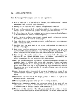 6.2.

MASSAGEM TÂNTRICA

Dicas da Massagem Tântrica para quem não tem experiência:
1. Não se preocupe se os passos estão corretos, você não conhece a técnica,
neste caso a sua intuição é quem lhe guiará.
2. Ofereça ao seu amor uma noite especial, a surpresa será sua e dele.
3. Prepare um lugar confortável, sensual e tranqüilo. A iluminação deve ser fraca,
se você gostar, ascender velas, queime incensos, perfume os lençóis.
4. Os óleos devem ser de rosa, sândalos, jasmim ou menta, eles são afrodisíacos
e ativam os sentidos. (não use cremes corporais).
5. Antes é preciso um banho quente para suavizar a pele e relaxar as tensões,
livrando seu amado de todas as preocupações.
6. Suas mãos devem estar aquecidas e macias, então faça antes uma massagem
com o óleo que escolheu.
7. Combine com seu amor que se ele gostar então depois será sua vez de
receber a massagem.
8. Pelo menos uma hora, explorar o corpo do outro. Não permita que seu amor
durma. Lembre-se que este terreno é tão acessível quanto inesgotável. Depois
disso, conversem sobre as sensações descobertas e desejos despertados.
9. Para começar coloque óleo em suas mãos e converse com ele sobre o que você
deseja fazer, mas também o que ele gostaria de receber. Olhe-o sempre nos
olhos, peça que ele olhe seu corpo, mas não se deixe tocar.
10.Peça que ele vire de bruços, procure uma forma confortável para massageá-lo
nos pés, depois vá subindo pelas pernas até o bumbum. (muitas mulheres e
homens não gostam de ser massageados nesse local, isto inibi seus desejo).
Mas é importante saber que o corpo inteiro deve ser massageado em círculos.
Perceba se ele sente arrepios, ondas de vibrações. Mesmo assim não permita
os toques sexuais.
11.Agora deixe de falar o importante é apenas a linguagem do corpo. Se ele
dormir não tem problema, siga em frente. Quando ele acordar está novo em
folha.
12.Lentamente comece a tocá-lo nos braços, peito e se detenha aí. Explore esta
região. O tempo é importante.
13.Mude de posição, peça a seu amor que vire de barriga para cima.
14.Recomece a massagem. Vá para traz e segure a cabeça de seu amor sob seu
colo, e acaricie seu rosto de forma rítmica, fazendo círculos nas bochechas ou
ao redor do queixo, aliviando as marcas de preocupação.
15.Mude de posição, recomece pelas mãos, suba pelos braços, peito e vá para o
umbigo de seu amor pode acrescentar confiança. Esta é uma área vulnerável

 