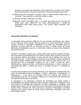 que deve ser tratada com delicadeza. Faça movimentos circulares para relaxar
tensões emocionais e físicas que reprimem o fluxo de energia sexual e vital.
16.Neste ponto da massagem, o desejo é tocar a região genital. Ainda não é o
momento. Toque apenas em volta das virilhas e coxas.
17.Brinque. Instigue. Prolongue o contato.
18.Quando estiver terminado, peça a seu amor que sente-se em seu colo de
frente para você. Olhem-se nos olhos demoradamente e beijem-se
suavemente. Não tenha pressa para o ato sexual. Deixe acontecer com
suavidade.

MASSAGEM TÂNTRICA OU SENSUAL
A massagem entre parceiros pode ser um ato bastante satisfatório, que relaxa,
excita, transmite afeto e desejo; além de preparar os corpos para outras vivências
sexuais. Durante a massagem, estabelece-se um pacto de intimidade entre os
parceiros, no qual cada um se concentra em dar e receber prazer de forma
alternada, prolongando as carícias e conhecendo melhor as zonas mais erotizadas
do corpo do outro.
Durante a massagem, aquele que a recebe pode sentir grande sensação de alívio,
de relaxamento, de descoberta de seus pontos eróticos mais sensíveis, instruindose o parceiro sobre o que gosta e o que não lhe causa conforto (ver mais em
Diferenças Sexuais - Zonas Erógenas). Há pessoas que atingem a plena consciência
da própria reação corporal quando fazem esse exercício pela primeira vez. Já o
parceiro que faz a massagem, excita-se ao ver e tocar o corpo do outro,
percebendo as nuanças da pele, as diferentes temperaturas, o tônus muscular, a
orientação dos pêlos, a ereção dos poros, a secreção de suor e a exalação de
odores.
A prática da massagem como carícia preliminar é um importante complemento, nos
casos de disfunção sexual em mulheres – como o vaginismo, a anorgasmia e a
dispareunia –, e nos casos de disfunção erétil em homens, pois auxilia no
prolongamento da fase de excitação e desejo ou no relaxamento do parceiro que
tiver grande tensão para o ato sexual.
A massagem é um importante momento de intimidade que requer tempo e
tranqüilidade para a plena dedicação mútua. Quando os parceiros se preparam para
essa vivência, é indicado que procurem um local confortável e acolhedor, com
temperatura amena e em um momento em que não existam interferências externas
(como ruídos, presença de outras pessoas e possíveis interrupções). Contribui
bastante uma música suave de fundo, pouca iluminação, decoração com velas
perfumadas e flores.

 
