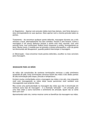d. Diagnóstico – Apertar com pressão média (nem leve demais, nem forte demais) a
área correspondente às suas queixas. Deve apertar com a mesma pressão todos os
pontos.
Tratamento – Ao encontrar qualquer ponto dolorido, massagear durante um a três
minutos o local, alternadamente nos dois sentidos: horário e anti-horário. Como a
massagem é um pouco dolorosa porque o ponto está mais sensível, usar uma
pressão forte, mas confortável. Poderá sentir esquentar a orelha, formigamento ou
peso. Muitas vezes, à medida que vai girando a caneta esferográfica, a dor do ponto
vai diminuindo até desaparecer, quando poderá interromper a massagem.
d. Observação – Caso encontrar muito pontos doloridos, escolher os mais sensíveis
para massagem.

MASSAGEM PARA AS MÃOS
As mãos são constituídas de centenas terminações nervosas a cada centímetro
quadrado de pele. Estas terminações nervosas fazem das mãos e dos dedos pontos
de alta estimulação pelo toque, pressão e temperatura.
Existem muitas similaridades entre a massagem nas mãos e nos pés, mas enquanto
você está massageando as mãos do(a) seu(a) parceiro(a) você também está
massageando suas próprias mãos.
Mas existe uma particularidade na massagem das mãos que não é encontrada em
nenhum outro tipo de massagem - é a chamada "amizade" - sim amizade, pois
uma mão sobre a outra transmite o sentimento de amizade. Quem não se sente
bem com isto?
Aproveitando tudo isto, iremos mostrar como se beneficiar da massagem nas mãos:

 