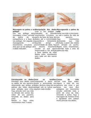 Massagem na palma e no Manipulação dos dedos Massageando a palma da
polegar
Com o seu polegar e mão
Use seu polegar para indicador,
vá
fazendo Feche sua mão e pressionemassagear a área "carnuda" movimentos circulares a a sob a palma da mão de
da
palma
de
seu partir da base do base dos seu
parceiro.
companheiro e a base do dedos até a extremidade, Faça
movimentos
seu polegar. Em seguida vá puxando-o
lentamente. deslizando
sua
mão
massageando
em Quando
atingir
a fechada a partir dos dedos
movimentos circulares a extremidade do dedo, faça em direção ao punho.
área que vai do polegar até o
mesmo
movimento Repita estes movimentos,
o dedo indicador.
circular só que agora cobrindo toda a área da
empurrando-o em direção palma da mão.
a base (palma da mão)
Repita estes movimentos
para cada um dos outros
dedos.

Entrelaçando os dedos Entre
os
tendões Costas
da
mão
Entrelaçe seus dedos com Começando a partir do Com suas duas mãos,
os dedos de seu parceiro, punho e terminando nos segure a mão do seu
observando que ambas as dedos, deslize a base do seu parceiro por cima e por
palmas das mãos devem polegar sob os sulcos que baixo,
use
seus
dois
estar voltadas para cima. separam cada tendão.
polegares em movimento
Faça pressão com sua mão
circular cobrindo toda a
na direção das costas das
parte de cima da mão,
mãos de seu parceiro,
incluindo o pulso. Faça a
forçando os dedos para
massagem de maneira firma
cima.
e agradável sem colocar
Relaxe
e
faça
estes
muito pressão nos dedos.
movimentos mais 3 vezes.

 