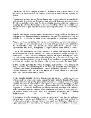 Esta técnica de automassagem é destinada às pessoas que querem estimular seu
organismo de forma natural, favorecendo a distribuição harmônica dos líquidos das
pernas.
É importante lembrar que de forma alguma esta técnica substitui a atuação dos
profissionais de estética ou fisioterapeutas (como já dissemos anteriormente) e
deverá ser evitada sempre que for diagnosticada alguma patologia vascular, na
presença de edemas, ferimentos e dor nos membros inferiores. Também não
deverá ser feita no pós-operatório, exceto por um profissional, sob recomendação
médica.
Quando não houver nenhum destes impedimentos para a prática da drenagem
linfática através da automassagem, orientamos que seja feita diariamente, por um
período de 10 minutos em cada perna, observando as seguintes orientações:
Procure um lugar tranqüilo, deite-se em um colchonete ou em uma cama. Se
possível, coloque uma música suave com ritmo lento para favorecer a delicadeza
dos movimentos. Vista um biquíni ou short confortável. Comece com o
aquecimento das mãos, esfregando-as vigorosamente uma contra a outra.
1. Inicie com movimentos circulares, apoiando as pontas dos dedos de ambas as
mãos sobrepostas, unidas e voltadas para baixo, na região (da virilha) inguinal. Faça
movimentos circulares iniciando pela parte superior externa da virilha com 3 voltas
em cada ponto massageado, descendo pela linha da virilha por uns 6 pontos até
atingir a parte bem inferior interna da coxa. Retorne pelos mesmos pontos fazendo
o círculo no sentido oposto. Repita esta mesma seqüência do outro lado.
2. Em seguida, partindo da virilha, massageie suavemente a coxa sempre em
direção à virilha, procurando segurá-la em forma de bracelete. Faça uma pressão
seqüência, lentamente, com toda mão. Tracione por toda a região da coxa próxima
à virilha, numa distância de até 7 cm. Repita por 5 vezes. Dobre esta distância e
repita toda a série até alcançar o joelho.
3. Na posição deitada, flexione ligeiramente as pernas e apóie os pés no
colchonete. Eleve uma perna e apóie o calcanhar sobre o joelho da outra. Massageie
a parte posterior do joelho procurando alcançar os tendões mais profundos,
fazendo movimentos tipo corda de violão por uns 20 segundos. Em seguida, eleve
um pouco mais esta perna, segurando-a vigorosamente em torno da coxa, próximo
ao joelho. E, ao mesmo tempo em que faz movimentos de extensão e flexão da
perna (mantenha o joelho elevado), naturalmente vá deslizando as mãos pela coxa
até atingir a virilha. Repita por 3 vezes esta seqüência . Em seguida, faça o mesmo
procedimento
na
outra
perna.
4. Massageie o joelho colocando as mãos em concha em cada lado do joelho de
maneira que as pontas dos dedos fiquem voltadas para o pé. Faça movimentos
circulares, mantendo contato permanente com a pele sem deslizar as mãos: apenas
a pele tracionada deve movimentar-se. Pressione um pouco mais forte no momento

 