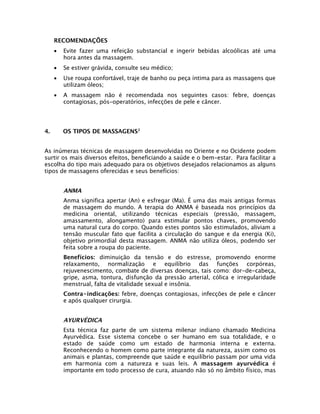 RECOMENDAÇÕES
•
•

Se estiver grávida, consulte seu médico;

•

Use roupa confortável, traje de banho ou peça íntima para as massagens que
utilizam óleos;

•

4.

Evite fazer uma refeição substancial e ingerir bebidas alcoólicas até uma
hora antes da massagem.

A massagem não é recomendada nos seguintes casos: febre, doenças
contagiosas, pós-operatórios, infecções de pele e câncer.

OS TIPOS DE MASSAGENS2

As inúmeras técnicas de massagem desenvolvidas no Oriente e no Ocidente podem
surtir os mais diversos efeitos, beneficiando a saúde e o bem-estar. Para facilitar a
escolha do tipo mais adequado para os objetivos desejados relacionamos as alguns
tipos de massagens oferecidas e seus benefícios:

ANMA
Anma significa apertar (An) e esfregar (Ma). É uma das mais antigas formas
de massagem do mundo. A terapia do ANMA é baseada nos princípios da
medicina oriental, utilizando técnicas especiais (pressão, massagem,
amassamento, alongamento) para estimular pontos chaves, promovendo
uma natural cura do corpo. Quando estes pontos são estimulados, aliviam a
tensão muscular fato que facilita a circulação do sangue e da energia (Ki),
objetivo primordial desta massagem. ANMA não utiliza óleos, podendo ser
feita sobre a roupa do paciente.
Benefícios: diminuição da tensão e do estresse, promovendo enorme
relaxamento, normalização e equilíbrio das funções corpóreas,
rejuvenescimento, combate de diversas doenças, tais como: dor-de-cabeça,
gripe, asma, tontura, disfunção da pressão arterial, cólica e irregularidade
menstrual, falta de vitalidade sexual e insônia.
Contra-indicações: febre, doenças contagiosas, infecções de pele e câncer
e após qualquer cirurgia.

AYURVÉDICA
Esta técnica faz parte de um sistema milenar indiano chamado Medicina
Ayurvédica. Esse sistema concebe o ser humano em sua totalidade, e o
estado de saúde como um estado de harmonia interna e externa.
Reconhecendo o homem como parte integrante da natureza, assim como os
animais e plantas, compreende que saúde e equilíbrio passam por uma vida
em harmonia com a natureza e suas leis. A massagem ayurvédica é
importante em todo processo de cura, atuando não só no âmbito físico, mas

 