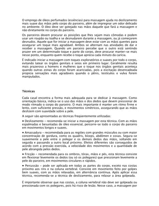 O emprego de óleos perfumados (essências) para massagem ajuda no deslizamento
mais suave das mãos pelo corpo do parceiro, além de impregnar um odor delicado
no ambiente. O óleo deve ser gotejado nas mãos daquele que fará a massagem e
não diretamente no corpo do parceiro.
Os parceiros devem procurar as posições que lhes sejam mais cômodas e podem
usar um roupão ou toalha e se desnudarem durante a massagem, ou já começarem
desnudos. Aquele que for iniciar a massagem deve estar com as mãos quentes para
assegurar um toque mais agradável. Ambos se alternam nas atividades de dar e
receber a massagem. Quando um parceiro percebe que o outro está sentindo
prazer em um determinado toque e parte do corpo, deve procurar manter-se mais
nesse ponto, enquanto quem recebe o toque aprecia cada minuto da carícia.
É indicado iniciar a massagem com toques exploratórios e suaves por todo o corpo,
evitando tatear os órgãos genitais e seios em primeiro lugar. Geralmente resulta
mais prazeroso a homens e mulheres que o toque nos órgãos genitais aconteça
quando outras zonas do corpo foram acariciadas, pois a excitação desencadeada
propicia sensações mais agradáveis quando o pênis, testículos e vulva forem
manipulados.
Técnicas
Cada casal encontra a forma mais adequada para se dedicar à massagem. Como
orientação básica, indica-se o uso das mãos e dos dedos que devem pressionar de
modo ritmado o corpo do parceiro. O mais importante é manter um ritmo firme e
lento, com suficiente pressão, e movimentos simétricos, assegurando que as mãos
deslizem com suavidade sobre a pele.
A seguir são apresentadas as técnicas freqüentemente utilizadas:
• Deslizamento - recomenda-se iniciar a massagem por esta técnica. Com as mãos
espalmadas e besuntadas de óleo essencial, percorre-se todo o corpo do parceiro
em movimentos longos e suaves.
• Amassadura - recomendada para as regiões com grandes músculos ou com maior
concentração de gordura, como os quadris, bíceps, abdômen e coxas. Segura-se
suavemente a pele entre o polegar e os demais dedos das mãos, soltando em
seguida e passando a outro local próximo. Efeitos diferentes são conseguidos de
acordo com a pressão exercida, a velocidade dos movimentos e a quantidade de
pele abrangida pelos dedos.
• Fricção - recomendada para os ombros, tórax, mãos e pés, esta técnica consiste
em flexionar levemente os dedos (ou só os polegares) que pressionam levemente a
pele do parceiro, em movimentos circulares e rápidos.
• Percussão - pode ser aplicada em todas as partes do corpo, exceto nas costas
próximo aos rins e na coluna vertebral. Consiste em movimento feito por golpes
bem suaves, com as mãos relaxadas, em alternância contínua. Após aplicar essa
técnica, recomenda-se a técnica de deslizamento, para relaxar a área golpeada.
É importante observar que nas costas, a coluna vertebral não deve ser golpeada ou
pressionada com os polegares, pois há risco de lesão. Nesse caso, a massagem por
 