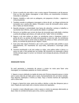 1. Cerrar o punho de uma mão e com a outra segurar firmemente o pé da pessoa.
Com os nós dos dedos massageiar a sola inteira, em movimentos circulares,
incluindo o calcanhar;
2. Depois, trabalho a sola com os polegares, em pequenos círculos - vagarosa e
minuciosamente;
3. Também usando os polegares massageio o dorso do pé...ao chegar próximo do
tornozelo uso a ponta dos dedos. Circundo o osso do tornozelo várias vezes,
dos 2 lados ao mesmo tempo;
4. Quando alcançar a extremidade mais baixa do calcanhar, começo a trabalhar a
sua borda mais inferior, com a ponta dos dedos e o polegar;
5. Percorro os tendões que correm da base do tornozelo para cada dedo e deslizo
a ponta do polegar para baixo, em cada um dos "vales" entre os tendões;
6. Seguro o pé com ambas as mãos, as eminências tenar e hipotenar contra a
ponta do pé e as pontas do dedo pressionando o meio da sola. As eminências
tocam-se uma à outra, assim como os dedos de ambas as mãos. pressiono para
baixo, no sentido da ponta do pé. Repito 3 vezes;
7. Com uma mão seguro firmente o pé e com a outra prendo cada artelho e puxo
delicadamente, em movimento de saca-rolha, deixando-o escorregar pelos
dedos;
8. Termino envolvendo o pé com ambas as mãos, uma palma sobre o dorso e a
outra na sola, e fico parado por um tempo. Me concentro na respiração e deixo
minha energia seguir o curso e se misturar com energia da pessoa, entrando em
sinergia.
MASSAGEM FACIAL
Se você aproveitar o momento de passar o creme no rosto para fazer uma
massagem, os resultados poderão ser muito melhores.
1. Segure o couro cabeludo na região da testa com firmeza enquanto passa o creme
com a outra mão de um lado para o outro, horizontalmente em um único sentido.
Faça algumas repetições e inverta as mãos. Faça o mesmo número de repetições
com a outra mão.
2. Segure a lateral do rosto, perto da orelha e deslize a mão das têmporas para o
nariz. Repita do outro lado com o mesmo número de repetições.
3. Levante o rosto olhando para o teto e passe o creme no pescoço alternando as
duas mãos no sentido de baixo para cima, contra a gravidade.
 