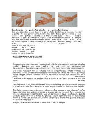 Rotacionando o punho
Com uma das mãos segure
o punho de seu parceiro
usando seu polegar e
indicador e com a outra
mão um pouco mais acima
do punho, segure o ante-
braço.
Com a mão que segure o
punho, faça leves
movimentos de rotação no
sentido horário e anti-
horário em torno do punho.
Acariciando o punho
Deslize a parte chata das
unhas lentamente a partir do
punho até o final do ante-
braço depois fazer mesmo
movimentos na volta do final
do ante-braço até o punho.
Terminando
Coloque a palma da mão do
seu parceiro entre a suas
duas mãos. Respire
profundamente e imagine
que suas mãos estão
enviando energia para seu
parceiro.
MASSAGEM NO COURO CABELUDO
A massagem no couro cabeludo é muito simples, fácil e principalmente muito agradável de
receber. Qualquer um pode fazê-la em casa com um companheiro(a).
Ela aproxima as duas pessoas, principalmente se feita numa banheira ou hidromassagem.
Este tipo de massagem deve ser realizado com seu companheiro(a) sentado, inclinado para
trás com a cabeça apoiada em uma cadeira com encosto de cabeça, na banheira ou em sua
hidromassagem, sempre tomando o cuidado de deixar o pescoço bem apoiado para evitar
dores e desconforto.
Caso você esteja usando um cadeira coloque toalhas e uma bacia pra reter a água que
poderá escorrer.
Posicione-se atrás, na linha da cabeça de seu companheiro(a) e com um pouco de shampoo
- o suficiente para fazer espuma- e água morna espalhe o shampoo pelo cabelo.
Dica: Evite ensopar a cabeça de quem está recebendo a massagem para não criar "rios" de
água escorrendo pelo pescoço e costas, o segredo para se conseguir fazer espuma sem
ensopar a cabeça do companheiro(a) é usar um borrifador de água - igual aqueles que são
utilizados para umidecer as folhas das plantas - assim, conforme você for necessitando
molhar o cabelo é só borrifar água. Sempre utilizar água morna (não quente), evite água
fria durante este processo.
A seguir, as técnicas passo-a-passo mostrando fazer a massagem.
 