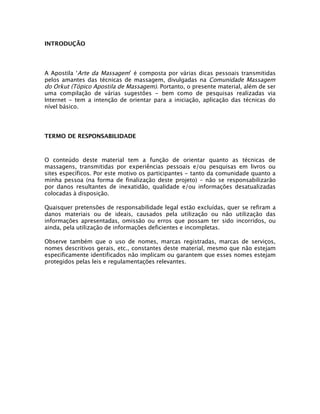 INTRODUÇÃO
A Apostila ‘Arte da Massagem’ é composta por várias dicas pessoais transmitidas
pelos amantes das técnicas de massagem, divulgadas na Comunidade Massagem
do Orkut (Tópico Apostila de Massagem). Portanto, o presente material, além de ser
uma compilação de várias sugestões - bem como de pesquisas realizadas via
Internet - tem a intenção de orientar para a iniciação, aplicação das técnicas do
nível básico.
TERMO DE RESPONSABILIDADE
O conteúdo deste material tem a função de orientar quanto as técnicas de
massagens, transmitidas por experiências pessoais e/ou pesquisas em livros ou
sites específicos. Por este motivo os participantes - tanto da comunidade quanto a
minha pessoa (na forma de finalização deste projeto) – não se responsabilizarão
por danos resultantes de inexatidão, qualidade e/ou informações desatualizadas
colocadas à disposição.
Quaisquer pretensões de responsabilidade legal estão excluídas, quer se refiram a
danos materiais ou de ideais, causados pela utilização ou não utilização das
informações apresentadas, omissão ou erros que possam ter sido incorridos, ou
ainda, pela utilização de informações deficientes e incompletas.
Observe também que o uso de nomes, marcas registradas, marcas de serviços,
nomes descritivos gerais, etc., constantes deste material, mesmo que não estejam
especificamente identificados não implicam ou garantem que esses nomes estejam
protegidos pelas leis e regulamentações relevantes.
 