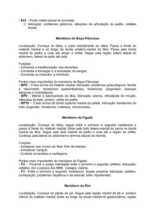 - E41 – Ponto médio dorsal do tornozelo.
 Indicação: problemas gástricos, afecções da articulação do joelho, cefaléia
frontal.
Meridiano do Baço-Pâncreas
Localização: Começa no hálux, e sobe medialmente ao hálux; Passa a frente do
maléolo medial e ao longo da borda póstero-medial da tíbia; Passa pela borda
medial do joelho e coxa até atingir a virilha; Segue pela região ântero lateral do
abdomem, lateral do peito até axila.
Funções:
- Comanda a transformação dos alimentos;
- Comanda a formação e a renovação do sangue;
- Comanda os músculos e membros.
Pontos mais importantes do meridiano do Baço-Pâncreas:
- BP6 – 3 tsun acima do maléolo medial. Indicação: problemas ginecológicos, facilita
o nascimento, transtornos gastrointestinais, transtornos urogenitais, doenças
alérgicas e imunológicos.
- BP9 – Inferior à tuberosidade da tíbia. Indicação: edema, dificuldade de micção,
infecções do trato urinário, artrite de joelho.
- BP10 – 2 tsun acima do bordo superior medial da patela. Indicação: transtornos do
trato urogenital, transtornos cutâneos, dismenorréia.
Meridiano do Fígado
Localização: Começa no hálux, segue entre o primeiro e segundo metatarsos e
passa à frente do maléolo medial; Sobe pelo lado ântero-medial da perna na borda
medial da tíbia; Segue pelo lado medial do joelho e coxa até a região da virilha;
Continua pela lateral do abdomem e termina abaixo do mamilo.
Funções:
- Assegurar que ocorra um fluxo livre de energia;
- Armazenar sangue;
- Controla os tendões e cartilagens.
Pontos mais importantes do meridiano do Fígado:
- F2 – Proximal à prega interdigital entre o primeiro e segundo artelhos. Indicação:
cefaléia, dor e paresia dos MMII, ciatalgia, insônia.
- F3 –Entre o primeiro e segundo metatarsos, ângulo proximal. Indicação: cefaléia,
constipação, problemas hepáticos e da vesícula biliar, hipertensão.
Meridiano do Rim
Localização: Começa na planta do pé; Segue pela região medial do pé e póstero
inferior do maléolo medial; Sobe ao longo da borda medial do gastrocnêmio, região
 