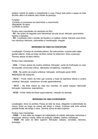 póstero medial do joelho e medialmente à coxa; Passa pela pelve e segue ao lado
da linha alba e do esterno até a frente do pescoço.
Funções:
-Controla os processos de nascimento e crescimento;
-Regulação da água;
-Controla os ossos.
Pontos mais importantes do meridiano do Rim:
- R1 - No centro do segundo arco transversal da sola do pé. Indicado para tontura,
insônia e diabetes;
- R3 - Localizado entre o tendão de Aquiles e o maléolo medial. Indicado para dores
nos membros inferiores, estomatites e menstruação irregular.
MERIDIANO DO VASO DA CONCEPÇÃO
Localização: Começa na cavidade pélvica; Sai pelo períneo e passa pelo orgão
genital externo; Sobe ao longo da linha central do abdomem, tórax e pescoço;
Termina abaixo do lábio inferior.
Pontos mais importantes:
- VC6 – 1,5 tsun abaixo da cicatriz umbilical. Indicação: ponto de tonificação no caso
de exaustão emocional e física, alterações circulatórias, impotência.
- VC8 – No centro da cicatriz umbilical. Indicação: tonificação geral, SEM
INSERÇÃO DE AGULHA.
- VC12 – Ponto médio da linha que conecta a base do apêndice xifóide à cicatriz
umbilical. Indicação: transtornos do trato gastrointestinal.
- VC17 – Na linha média ao nível dos mamilos, no quarto espaço intercostal.
Indicação: transtornos respiratórios.
- VC22 – Ponto médio da fossa supra-esternal, inserção da clavícula.
MERIDIANO DO VASO GOVERNADOR
Localização: Inicia no períneo; Passa ao lado do ânus, chegando à extremidade do
cóccix; Sobe ao longo da coluna até atingir o crânio; Continua pela linha vertical
parietal frontal até atingir o nariz; Termina acima do lábio superior.
Pontos mais importantes:
- VG20 – 5 tsun atrás da margem de implantação do cabelo. Indicação: harmoniza o
emocional, clareia a mente, efeito de sedação, cefaléia, insônia, ansiedade.
- VG26 –No sulco do lábio superior. Indicação: colapso, convulsão, desmaio,
lombalgia.
 