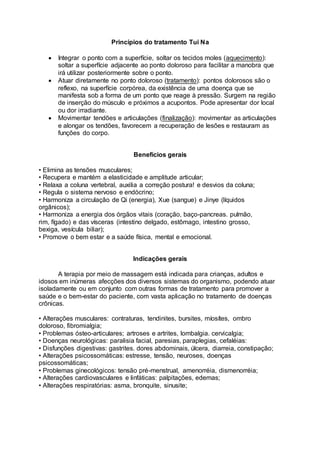 Princípios do tratamento Tui Na
 Integrar o ponto com a superfície, soltar os tecidos moles (aquecimento):
soltar a superfície adjacente ao ponto doloroso para facilitar a manobra que
irá utilizar posteriormente sobre o ponto.
 Atuar diretamente no ponto doloroso (tratamento): pontos dolorosos são o
reflexo, na superfície corpórea, da existência de uma doença que se
manifesta sob a forma de um ponto que reage à pressão. Surgem na região
de inserção do músculo e próximos a acupontos. Pode apresentar dor local
ou dor irradiante.
 Movimentar tendões e articulações (finalização): movimentar as articulações
e alongar os tendões, favorecem a recuperação de lesões e restauram as
funções do corpo.
Benefícios gerais
• Elimina as tensões musculares;
• Recupera e mantém a elasticidade e amplitude articular;
• Relaxa a coluna vertebral, auxilia a correção postura! e desvios da coluna;
• Regula o sistema nervoso e endócrino;
• Harmoniza a circulação de Qi (energia), Xue (sangue) e Jinye (líquidos
orgânicos);
• Harmoniza a energia dos órgãos vitais (coração, baço-pancreas. pulmão,
rim, fígado) e das vísceras (intestino delgado, estômago, intestino grosso,
bexiga, vesícula biliar);
• Promove o bem estar e a saúde física, mental e emocional.
Indicações gerais
A terapia por meio de massagem está indicada para crianças, adultos e
idosos em inúmeras afecções dos diversos sistemas do organismo, podendo atuar
isoladamente ou em conjunto com outras formas de tratamento para promover a
saúde e o bem-estar do paciente, com vasta aplicação no tratamento de doenças
crônicas.
• Alterações musculares: contraturas, tendinites, bursites, míosítes, ombro
doloroso, fibromialgia;
• Problemas ósteo-articulares; artroses e artrites, lombalgia. cervicalgia;
• Doenças neurológicas: paralisia facial, paresias, paraplegias, cefaléias:
• Disfunções digestivas: gastrites. dores abdominais, úlcera, diarreia, constipação;
• Alterações psicossomáticas: estresse, tensão, neuroses, doenças
psicossomáticas;
• Problemas ginecológicos: tensão pré-menstrual, amenorréia, dismenorréia;
• Alterações cardiovasculares e linfáticas: palpitações, edemas;
• Alterações respiratórias: asma, bronquite, sinusite;
 