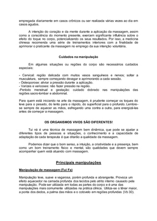 empregada diariamente em casos crônicos ou ser realizada várias vezes ao dia em
casos agudos.
A intenção do coração e da mente durante a aplicação da massagem, assim
como a consciência do momento presente, exercem significante influência sobre o
efeito do toque no corpo, potencializando os seus resultados. Por isso, a medicina
chinesa recomenda uma série de treinamentos interiores com a finalidade de
aprimorar o praticante da massagem no emprego da sua intenção voluntária.
Cuidados na manipulação
Em algumas situações ou regiões do corpo são necessários cuidados
especiais:
- Cervical: região delicada com muitos vasos sanguíneos e nervos; soltar a
musculatura, sempre começando devagar e aprimorando a cada sessão.
- Osteoporose: aliviar a pressão durante a aplicação.
- Varizes e varicoses: não fazer pressão na região.
-Período menstrual e gestação: cuidado dobrado nas manipulações das
regiões sacro-lombar e abdominal.
Para quem está iniciando na arte da massagem, é prudente começar os toques do
leve para o pesado, do lento para o rápido, do superficial para o profundo. Lembre-
se sempre de aquecer as mãos, esfregando uma contra a outra, para energizá-las
antes de começar a massagem.
OS ORGANISMOS VIVOS SÂO DIFERENTES!
Tui ná é uma técnica de massagem bem dinâmica, que pode se ajustar a
diferentes tipos de pessoas e situações, o conhecimento e a capacidade de
adaptação de cada terapeuta é que ditarão a qualidade da massagem.
Podemos dizer que o bom senso, a intuição, a criatividade e a presença, bem
como um bom treinamento físico e mental, são qualidades que devem sempre
acompanhar quem está atuando com massagem.
Principais manipulações
Manipulação de massagem (Tui Fa)
Manipulação leve, suave e vagarosa, porém profunda e abrangente. Provoca um
efeito aquecedor na camada profunda dos tecidos pelo atrito interno causado pela
manipulação. Pode ser utilizada em todas as partes do corpo e é uma das
manipulações mais comumente utilizadas na prática clínica. Utiliza-se o tênar maior,
a ponta dos dedos, a palma das mãos e o cotovelo em regiões profundas (Vb 30).
 