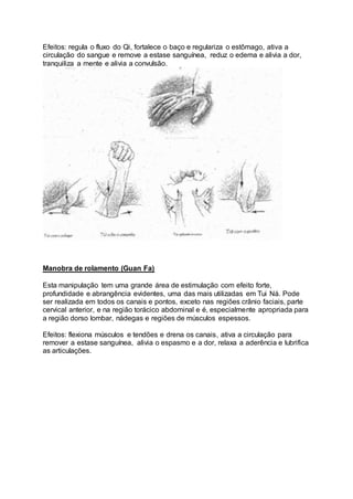 Efeitos: regula o fluxo do Qi, fortalece o baço e regulariza o estômago, ativa a
circulação do sangue e remove a estase sanguínea, reduz o edema e alivia a dor,
tranquiliza a mente e alivia a convulsão.
Manobra de rolamento (Guan Fa)
Esta manipulação tem uma grande área de estimulação com efeito forte,
profundidade e abrangência evidentes, uma das mais utilizadas em Tui Ná. Pode
ser realizada em todos os canais e pontos, exceto nas regiões crânio faciais, parte
cervical anterior, e na região torácico abdominal e é, especialmente apropriada para
a região dorso lombar, nádegas e regiões de músculos espessos.
Efeitos: flexiona músculos e tendões e drena os canais, ativa a circulação para
remover a estase sanguínea, alivia o espasmo e a dor, relaxa a aderência e lubrifica
as articulações.
 