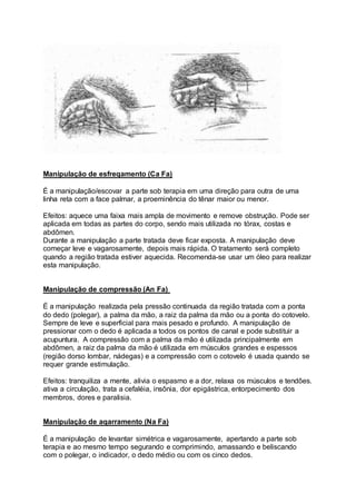 Manipulação de esfreqamento (Ca Fa)
É a manipulação/escovar a parte sob terapia em uma direção para outra de uma
linha reta com a face palmar, a proeminência do tênar maior ou menor.
Efeitos: aquece uma faixa mais ampla de movimento e remove obstrução. Pode ser
aplicada em todas as partes do corpo, sendo mais utilizada no tórax, costas e
abdômen.
Durante a manipulação a parte tratada deve ficar exposta. A manipulação deve
começar leve e vagarosamente, depois mais rápida. O tratamento será completo
quando a região tratada estiver aquecida. Recomenda-se usar um óleo para realizar
esta manipulação.
Manipulação de compressão (An Fa)
É a manipulação realizada pela pressão continuada da região tratada com a ponta
do dedo (polegar), a palma da mão, a raiz da palma da mão ou a ponta do cotovelo.
Sempre de leve e superficial para mais pesado e profundo. A manipulação de
pressionar com o dedo é aplicada a todos os pontos de canal e pode substituir a
acupuntura. A compressão com a palma da mão é utilizada principalmente em
abdômen, a raiz da palma da mão é utilizada em músculos grandes e espessos
(região dorso lombar, nádegas) e a compressão com o cotovelo é usada quando se
requer grande estimulação.
Efeitos: tranquiliza a mente, alivia o espasmo e a dor, relaxa os músculos e tendões.
ativa a circulação, trata a cefaléia, insônia, dor epigástrica, entorpecimento dos
membros, dores e paralisia.
Manipulação de aqarramento (Na Fa)
É a manipulação de levantar simétrica e vagarosamente, apertando a parte sob
terapia e ao mesmo tempo segurando e comprimindo, amassando e beliscando
com o polegar, o indicador, o dedo médio ou com os cinco dedos.
 