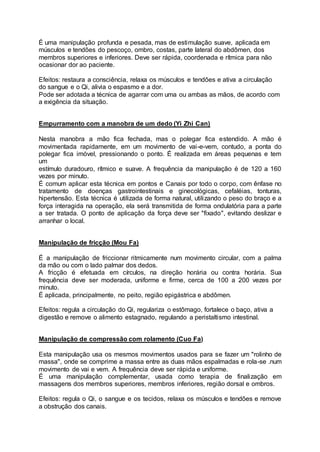 É uma manipulação profunda e pesada, mas de estimulação suave, aplicada em
músculos e tendões do pescoço, ombro, costas, parte lateral do abdômen, dos
membros superiores e inferiores. Deve ser rápida, coordenada e rítmica para não
ocasionar dor ao paciente.
Efeitos: restaura a consciência, relaxa os músculos e tendões e ativa a circulação
do sangue e o Qi, alivia o espasmo e a dor.
Pode ser adotada a técnica de agarrar com uma ou ambas as mãos, de acordo com
a exigência da situação.
Empurramento com a manobra de um dedo (Yi Zhi Can)
Nesta manobra a mão fica fechada, mas o polegar fica estendido. A mão é
movimentada rapidamente, em um movimento de vai-e-vem, contudo, a ponta do
polegar fica imóvel, pressionando o ponto. É realizada em áreas pequenas e tem
um
estímulo duradouro, rítmico e suave. A frequência da manipulação é de 120 a 160
vezes por minuto.
É comum aplicar esta técnica em pontos e Canais por todo o corpo, com ênfase no
tratamento de doenças gastrointestinais e ginecológicas, cefaléias, tonturas,
hipertensão. Esta técnica é utilizada de forma natural, utilizando o peso do braço e a
força interagida na operação, ela será transmitida de forma ondulatória para a parte
a ser tratada. O ponto de aplicação da força deve ser "fixado", evitando deslizar e
arranhar o local.
Manipulação de fricção (Mou Fa)
É a manipulação de friccionar ritmicamente num movimento circular, com a palma
da mão ou com o lado palmar dos dedos.
A fricção é efetuada em círculos, na direção horária ou contra horária. Sua
frequência deve ser moderada, uniforme e firme, cerca de 100 a 200 vezes por
minuto.
É aplicada, principalmente, no peito, região epigástrica e abdômen.
Efeitos: regula a circulação do Qi, regulariza o estômago, fortalece o baço, ativa a
digestão e remove o alimento estagnado, regulando a peristaltismo intestinal.
Manipulação de compressão com rolamento (Cuo Fa)
Esta manipulação usa os mesmos movimentos usados para se fazer um "rolinho de
massa", onde se comprime a massa entre as duas mãos espalmadas e rola-se .num
movimento de vai e vem. A frequência deve ser rápida e uniforme.
É uma manipulação complementar, usada como terapia de finalização em
massagens dos membros superiores, membros inferiores, região dorsal e ombros.
Efeitos: regula o Qi, o sangue e os tecidos, relaxa os músculos e tendões e remove
a obstrução dos canais.
 