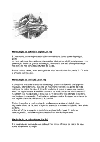 Manipulação de batimento digital (Jin Fa)
É uma manipulação de percussão com o dedo médio, com a ponta do polegar,
ponta
do dedo indicador, três dedos ou cinco dedos. Movimentos rápidos e vigorosos, com
penetração forte e de grande estimulação, de maneira que seu efeito pode chegar
rapidamente nas camadas profundas do tecido.
Efeitos: ativa a mente, alivia a estagnação, ativa as atividades funcionais do Qi, trata
a artralgia e alivia a dor.
Manipulação de vibração (Zhen Fa)
A vibração é realizada usando-se o antebraço pra esticar-flexionar um grupo de
músculos, alternadamente, fazendo um movimento vibratório da ponta do dedo
médio ou da palma da mão. A vibração produzida é rápida e suave e se mantém
eficaz na região tratada. É também chamada de manipulação de "vibrar-tremendo".
Ao utilizar esta manipulação, o terapeuta deve concentrar sua atenção e regular a
respiração uniformemente. É utilizada em todos os pontos do corpo, especialmente
nas regiões crânio facial e torácico abdominal.
Efeitos: tranquiliza e produz ativação, melhorando a visão e a inteligência e
regulando o fluxo de Qi, ativa a digestão e remove o alimento estagnado. Tem efeito
evidente
sobre a insônia, a amnésia, a ansiedade, o distúrbio funcional do sistema
neurovegetativo, a disfunção gastrointestinal e a tensão do paciente.
Manipulação de palmadinhas (Pai Fa)
E a manipulação executada com palmadinhas com o côncavo da palma da mão
sobre a superfície do corpo.
 