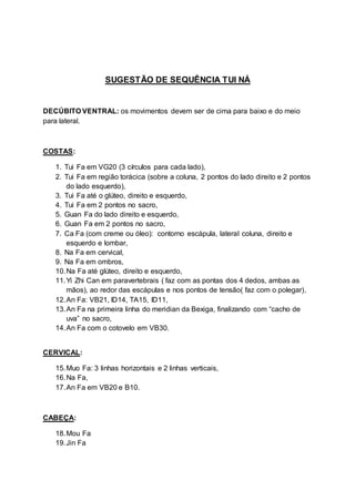 SUGESTÃO DE SEQUÊNCIA TUI NÁ
DECÚBITO VENTRAL: os movimentos devem ser de cima para baixo e do meio
para lateral.
COSTAS:
1. Tui Fa em VG20 (3 círculos para cada lado),
2. Tui Fa em região torácica (sobre a coluna, 2 pontos do lado direito e 2 pontos
do lado esquerdo),
3. Tui Fa até o glúteo, direito e esquerdo,
4. Tui Fa em 2 pontos no sacro,
5. Guan Fa do lado direito e esquerdo,
6. Guan Fa em 2 pontos no sacro,
7. Ca Fa (com creme ou óleo): contorno escápula, lateral coluna, direito e
esquerdo e lombar,
8. Na Fa em cervical,
9. Na Fa em ombros,
10.Na Fa até glúteo, direito e esquerdo,
11.Yi Zhi Can em paravertebrais ( faz com as pontas dos 4 dedos, ambas as
mãos), ao redor das escápulas e nos pontos de tensão( faz com o polegar),
12.An Fa: VB21, ID14, TA15, ID11,
13.An Fa na primeira linha do meridian da Bexiga, finalizando com “cacho de
uva” no sacro,
14.An Fa com o cotovelo em VB30.
CERVICAL:
15.Muo Fa: 3 linhas horizontais e 2 linhas verticais,
16.Na Fa,
17.An Fa em VB20 e B10.
CABEÇA:
18.Mou Fa
19.Jin Fa
 