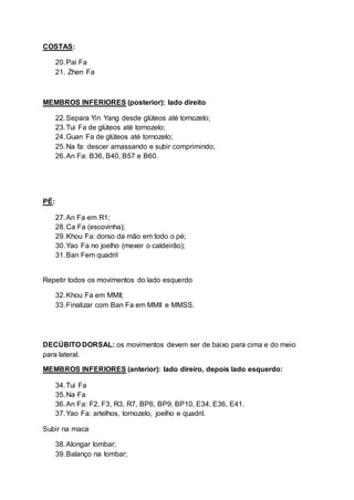 COSTAS:
20.Pai Fa
21. Zhen Fa
MEMBROS INFERIORES (posterior): lado direito
22.Separa Yin Yang desde glúteos até tornozelo;
23.Tui Fa de glúteos até tornozelo;
24.Guan Fa de glúteos até tornozelo;
25.Na fa: descer amassando e subir comprimindo;
26.An Fa: B36, B40, B57 e B60.
PÉ:
27.An Fa em R1;
28.Ca Fa (escovinha);
29.Khou Fa: dorso da mão em todo o pé;
30.Yao Fa no joelho (mexer o caldeirão);
31.Ban Fem quadril
Repetir todos os movimentos do lado esquerdo
32.Khou Fa em MMII;
33.Finalizar com Ban Fa em MMII e MMSS.
DECÚBITO DORSAL: os movimentos devem ser de baixo para cima e do meio
para lateral.
MEMBROS INFERIORES (anterior): lado direiro, depois lado esquerdo:
34.Tui Fa
35.Na Fa
36.An Fa: F2, F3, R3, R7, BP6, BP9, BP10, E34, E36, E41.
37.Yao Fa: artelhos, tornozelo, joelho e quadril.
Subir na maca
38.Alongar lombar;
39.Balanço na lombar;
 