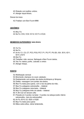 40.Rotação com joelhos unidos;
41.Alongar ísquio-tibiais.
Descer da maca
42.Finalizar com Ban Fa em MMII
ABDÔMEN:
43.Mou Fa
44.Na Fa: VC6, VC8, VC12, VC17 e VC22.
MEMBROS SUPERIORES: lado direiro
45.Tui Fa
46.Na Fa
47.An fa: C1, C3, C7, PC3, PC6, PC7, P1, P5, P7, P9, ID3, IG4, IG10, IG11,
IG14 e IG15
48.Ban Fa
49.Trabalhar mão: escova, Neibaguá e Nien Fa em dedos.
50.Yao Fa: dedos, punho, cotovelo e ombro
51.Alongar tríceps.
ROSTO:
52.Mobilização cervical;
53.Movimento shampoo no couro cabeludo;
54.Deslizamento com pontas dos dedos de têmpora p/ têmpora;
55.Orelha: massagem com pontas dos dedos;
56.Muo Fa: testa para queixo, com a raiz da palma da mão;
57.Muo Fa: polegares sobrancelha – bilateral
58.Muo Fa: polegares meia testa – bilateral
59.Muo Fa: polegares linha do cabelo – bilateral
60.Yi Zhi Can em terceiro olho
61.Pressão em 3 pontos na testa + 3 pontos na cabeça (canto interno
sobrancelha, meio da sobrancelha)
62.An Fa: ID19, E2, IG20 e VG26
63.Muo Fa: testa para queixo
64.Mãos sobre olhos, retirar lentamente.
 