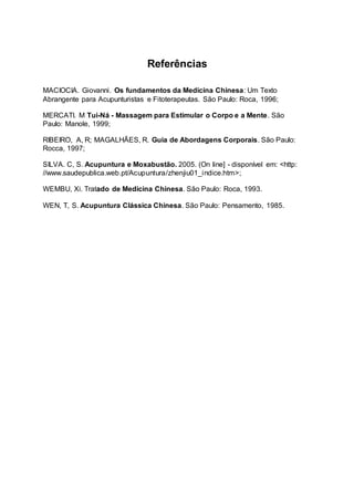 Referências
MACIOCIA. Giovanni. Os fundamentos da Medicina Chinesa: Um Texto
Abrangente para Acupunturistas e Fitoterapeutas. São Paulo: Roca, 1996;
MERCATI. M Tui-Ná - Massagem para Estimular o Corpo e a Mente. São
Paulo: Manole, 1999;
RIBEIRO, A, R; MAGALHÃES, R. Guia de Abordagens Corporais. São Paulo:
Rocca, 1997;
SILVA. C, S. Acupuntura e Moxabustão. 2005. (On line] - disponível em: <http:
//www.saudepublica.web.pt/Acupuntura/zhenjiu01_indice.htm>;
WEMBU, Xi. Tratado de Medicina Chinesa. São Paulo: Roca, 1993.
WEN, T, S. Acupuntura Clássica Chinesa. São Paulo: Pensamento, 1985.
 