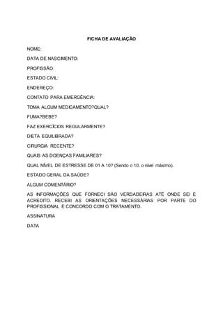 FICHA DE AVALIAÇÃO
NOME:
DATA DE NASCIMENTO:
PROFISSÃO:
ESTADO CIVIL:
ENDEREÇO:
CONTATO PARA EMERGÊNCIA:
TOMA ALGUM MEDICAMENTO?QUAL?
FUMA?BEBE?
FAZ EXERCÍCIOS REGULARMENTE?
DIETA EQUILIBRADA?
CIRURGIA RECENTE?
QUAIS AS DOENÇAS FAMILIARES?
QUAL NÍVEL DE ESTRESSE DE 01 A 10? (Sendo o 10, o nível máximo).
ESTADO GERAL DA SAÚDE?
ALGUM COMENTÁRIO?
AS INFORMAÇÕES QUE FORNECI SÃO VERDADEIRAS ATÉ ONDE SEI E
ACREDITO. RECEBI AS ORIENTAÇÕES NECESSÁRIAS POR PARTE DO
PROFISSIONAL E CONCORDO COM O TRATAMENTO.
ASSINATURA
DATA
 