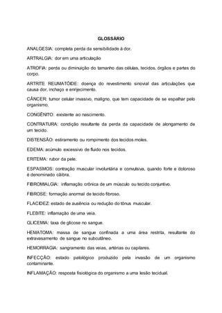 GLOSSÁRIO
ANALGESIA: completa perda da sensibilidade à dor.
ARTRALGIA: dor em uma articulação
ATROFIA: perda ou diminuição do tamanho das células, tecidos, órgãos e partes do
corpo.
ARTRITE REUMATÓIDE: doença do revestimento sinovial das articulações que
causa dor, inchaço e enrijecimento.
CÂNCER: tumor celular invasivo, maligno, que tem capacidade de se espalhar pelo
organismo.
CONGÊNITO: existente ao nascimento.
CONTRATURA: condição resultante da perda da capacidade de alongamento de
um tecido.
DISTENSÃO: estiramento ou rompimento dos tecidos moles.
EDEMA: acúmulo excessivo de fluido nos tecidos.
ERITEMA: rubor da pele.
ESPASMOS: contração muscular involuntária e convulsiva, quando forte e doloroso
é denominado cãibra.
FIBROMIALGIA: inflamação crônica de um músculo ou tecido conjuntivo.
FIBROSE: formação anormal de tecido fibroso.
FLACIDEZ: estado de ausência ou redução do tônus muscular.
FLEBITE: inflamação de uma veia.
GLICEMIA: taxa de glicose no sangue.
HEMATOMA: massa de sangue confinada a uma área restrita, resultante do
extravasamento de sangue no subcutâneo.
HEMORRAGIA: sangramento das veias, artérias ou capilares.
INFECÇÃO: estado patológico produzido pela invasão de um organismo
contaminante.
INFLAMAÇÃO: resposta fisiológica do organismo a uma lesão tecidual.
 